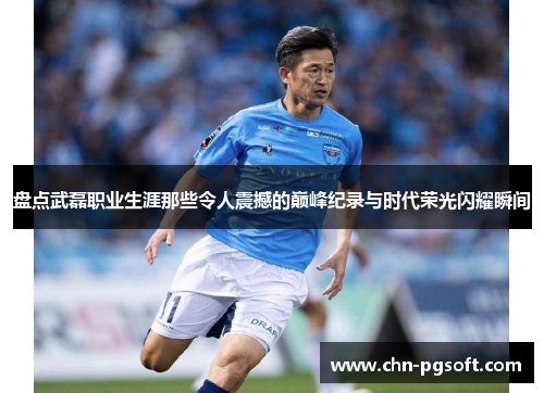 盘点武磊职业生涯那些令人震撼的巅峰纪录与时代荣光闪耀瞬间